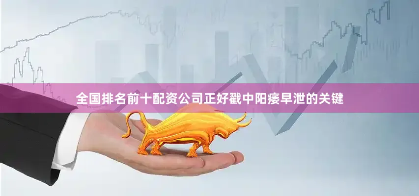 全国排名前十配资公司正好戳中阳痿早泄的关键