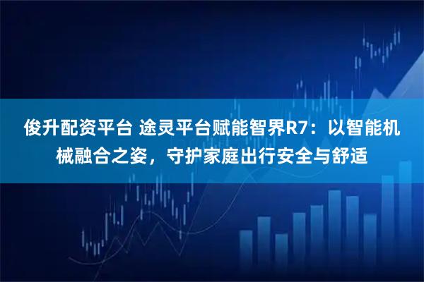 俊升配资平台 途灵平台赋能智界R7：以智能机械融合之姿，守护家庭出行安全与舒适