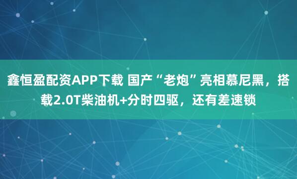 鑫恒盈配资APP下载 国产“老炮”亮相慕尼黑，搭载2.0T柴油机+分时四驱，还有差速锁