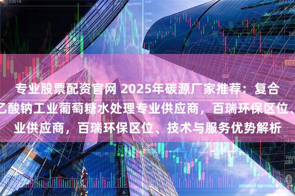 专业股票配资官网 2025年碳源厂家推荐：复合/污水/微生物/液体/乙酸钠工业葡萄糖水处理专业供应商，百瑞环保区位、技术与服务优势解析