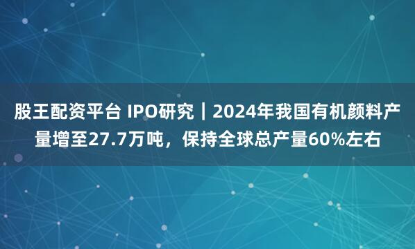 股王配资平台 IPO研究｜2024年我国有机颜料产量增至27.7万吨，保持全球总产量60%左右