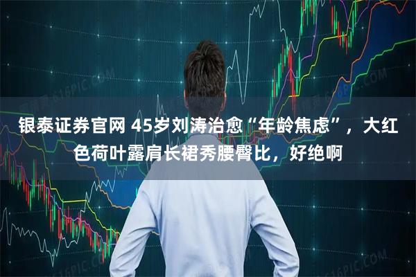 银泰证券官网 45岁刘涛治愈“年龄焦虑”，大红色荷叶露肩长裙秀腰臀比，好绝啊