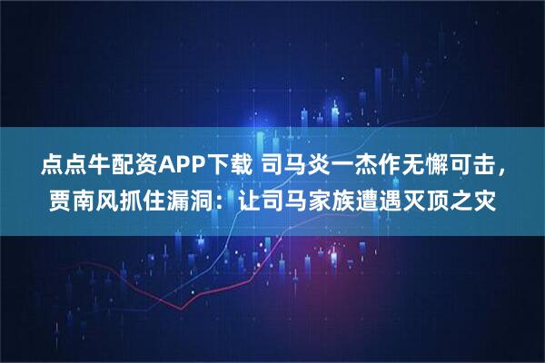 点点牛配资APP下载 司马炎一杰作无懈可击，贾南风抓住漏洞：让司马家族遭遇灭顶之灾