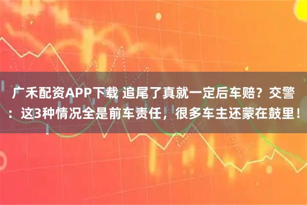 广禾配资APP下载 追尾了真就一定后车赔？交警：这3种情况全是前车责任，很多车主还蒙在鼓里！