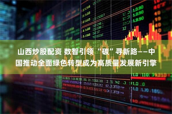 山西炒股配资 数智引领 “碳”寻新路——中国推动全面绿色转型成为高质量发展新引擎