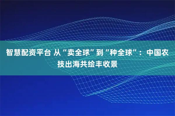 智慧配资平台 从“卖全球”到“种全球”：中国农技出海共绘丰收景