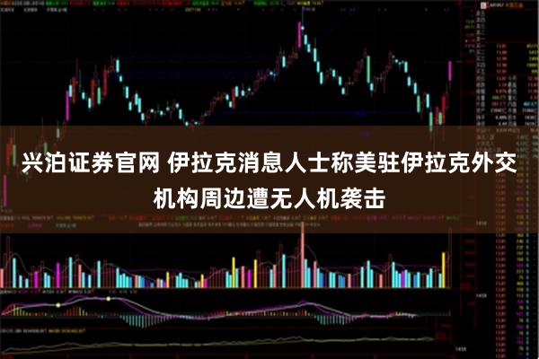 兴泊证券官网 伊拉克消息人士称美驻伊拉克外交机构周边遭无人机袭击