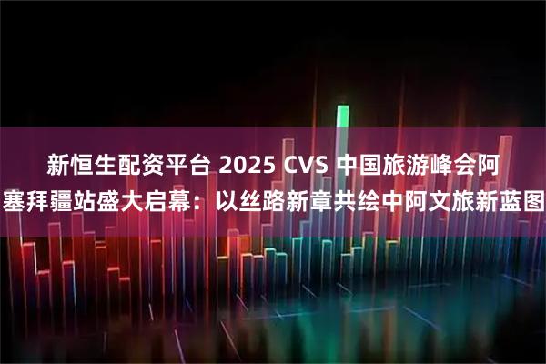 新恒生配资平台 2025 CVS 中国旅游峰会阿塞拜疆站盛大启幕：以丝路新章共绘中阿文旅新蓝图