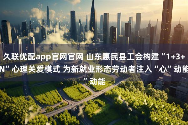 久联优配app官网官网 山东惠民县工会构建“1+3+N”心理关爱模式 为新就业形态劳动者注入“心”动能