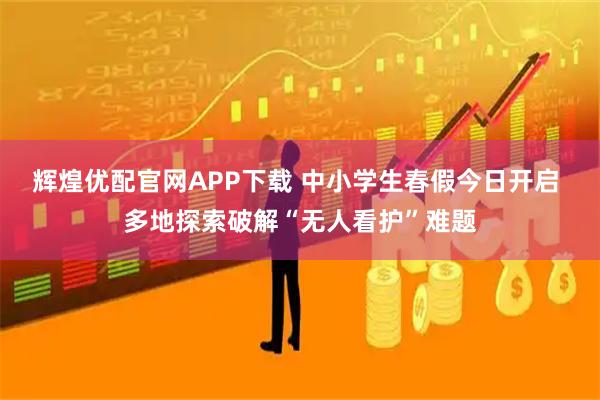辉煌优配官网APP下载 中小学生春假今日开启 多地探索破解“无人看护”难题