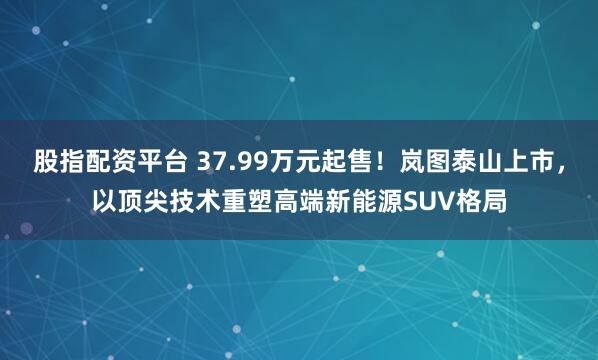 股指配资平台 37.99万元起售！岚图泰山上市，以顶尖技术重塑高端新能源SUV格局