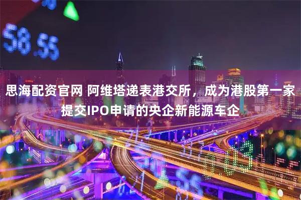 思海配资官网 阿维塔递表港交所，成为港股第一家提交IPO申请的央企新能源车企