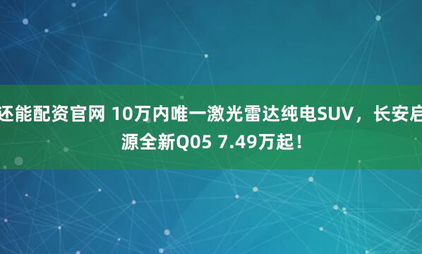 还能配资官网 10万内唯一激光雷达纯电SUV，长安启源全新Q05 7.49万起！