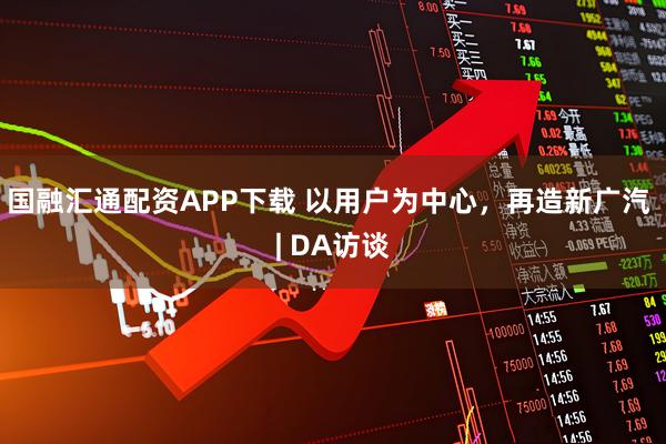 国融汇通配资APP下载 以用户为中心，再造新广汽 | DA访谈