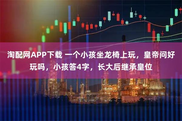 淘配网APP下载 一个小孩坐龙椅上玩，皇帝问好玩吗，小孩答4字，长大后继承皇位
