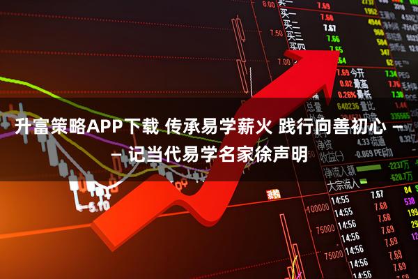 升富策略APP下载 传承易学薪火 践行向善初心 —— 记当代易学名家徐声明