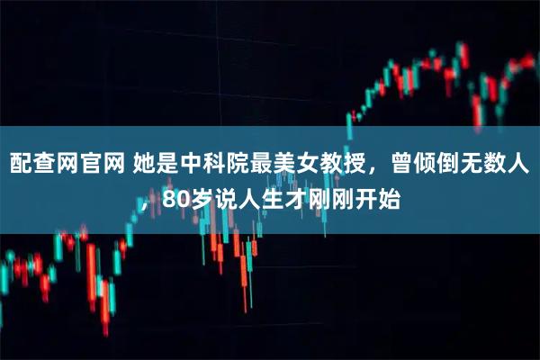 配查网官网 她是中科院最美女教授，曾倾倒无数人，80岁说人生才刚刚开始