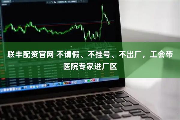 联丰配资官网 不请假、不挂号、不出厂，工会带医院专家进厂区