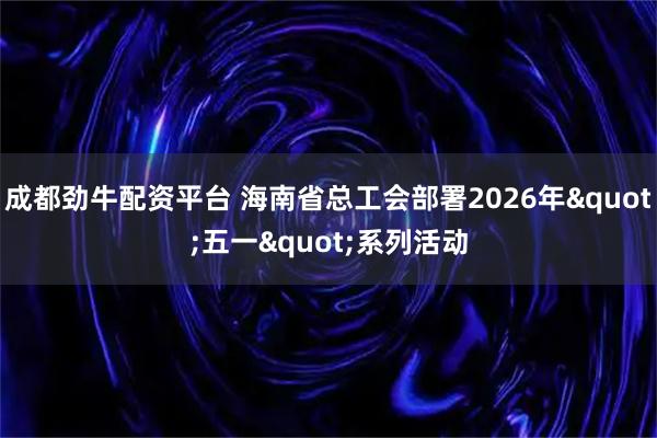成都劲牛配资平台 海南省总工会部署2026年"五一"系列活动