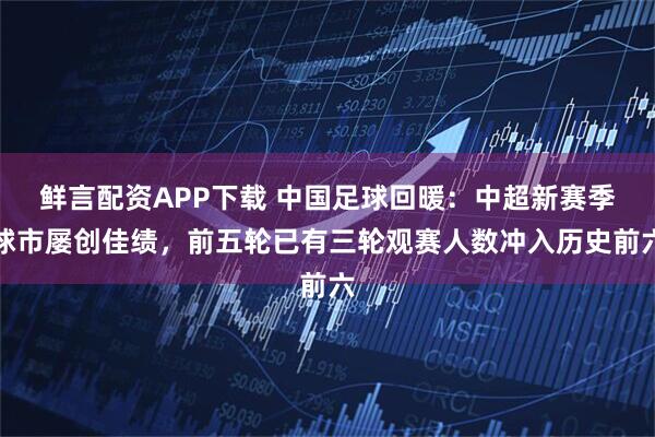 鲜言配资APP下载 中国足球回暖：中超新赛季球市屡创佳绩，前五轮已有三轮观赛人数冲入历史前六