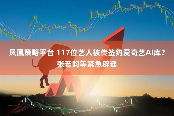 凤凰策略平台 117位艺人被传签约爱奇艺AI库？张若昀等紧急辟谣