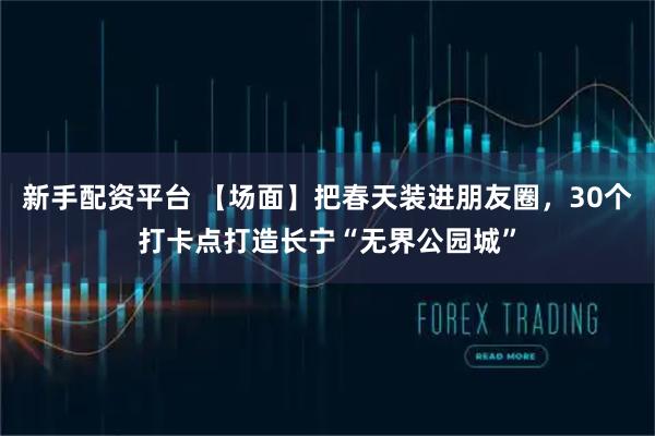 新手配资平台 【场面】把春天装进朋友圈，30个打卡点打造长宁“无界公园城”