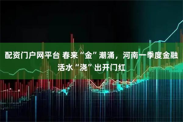 配资门户网平台 春来“金”潮涌，河南一季度金融活水“浇”出开门红