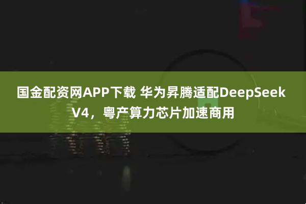 国金配资网APP下载 华为昇腾适配DeepSeek V4，粤产算力芯片加速商用