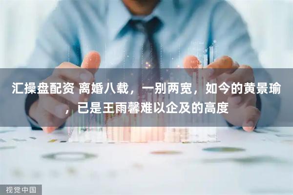 汇操盘配资 离婚八载，一别两宽，如今的黄景瑜，已是王雨馨难以企及的高度