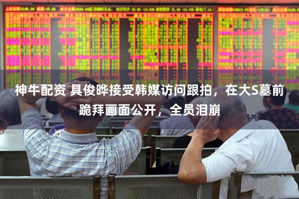 神牛配资 具俊晔接受韩媒访问跟拍，在大S墓前跪拜画面公开，全员泪崩