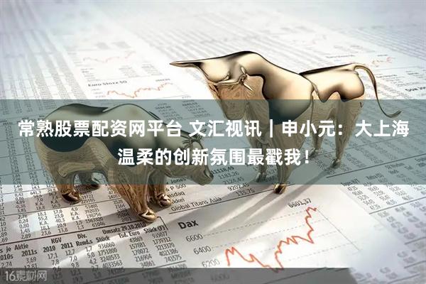 常熟股票配资网平台 文汇视讯｜申小元：大上海温柔的创新氛围最戳我！