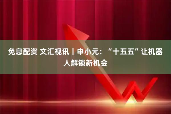 免息配资 文汇视讯｜申小元：“十五五”让机器人解锁新机会