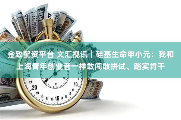 金致配资平台 文汇视讯｜硅基生命申小元：我和上海青年创业者一样敢闯敢拼试、踏实肯干