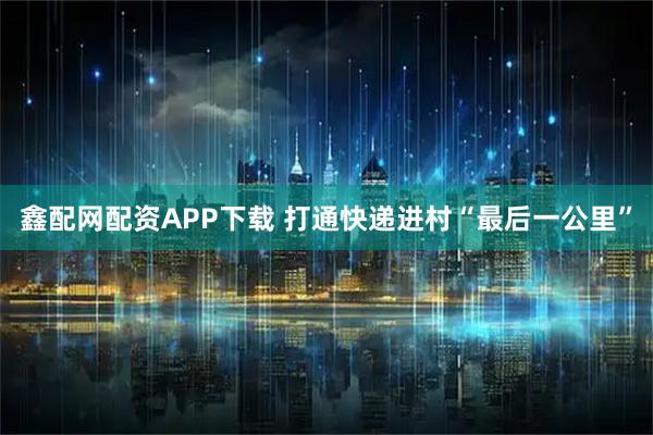 鑫配网配资APP下载 打通快递进村“最后一公里”