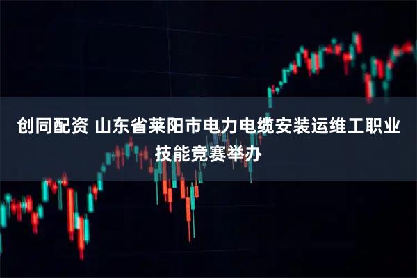 创同配资 山东省莱阳市电力电缆安装运维工职业技能竞赛举办