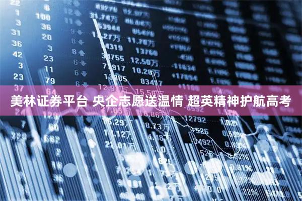 美林证券平台 央企志愿送温情 超英精神护航高考