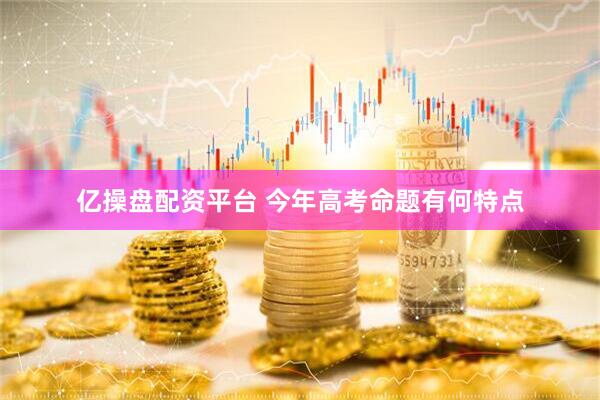 亿操盘配资平台 今年高考命题有何特点