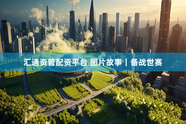 汇通资管配资平台 图片故事｜备战世赛